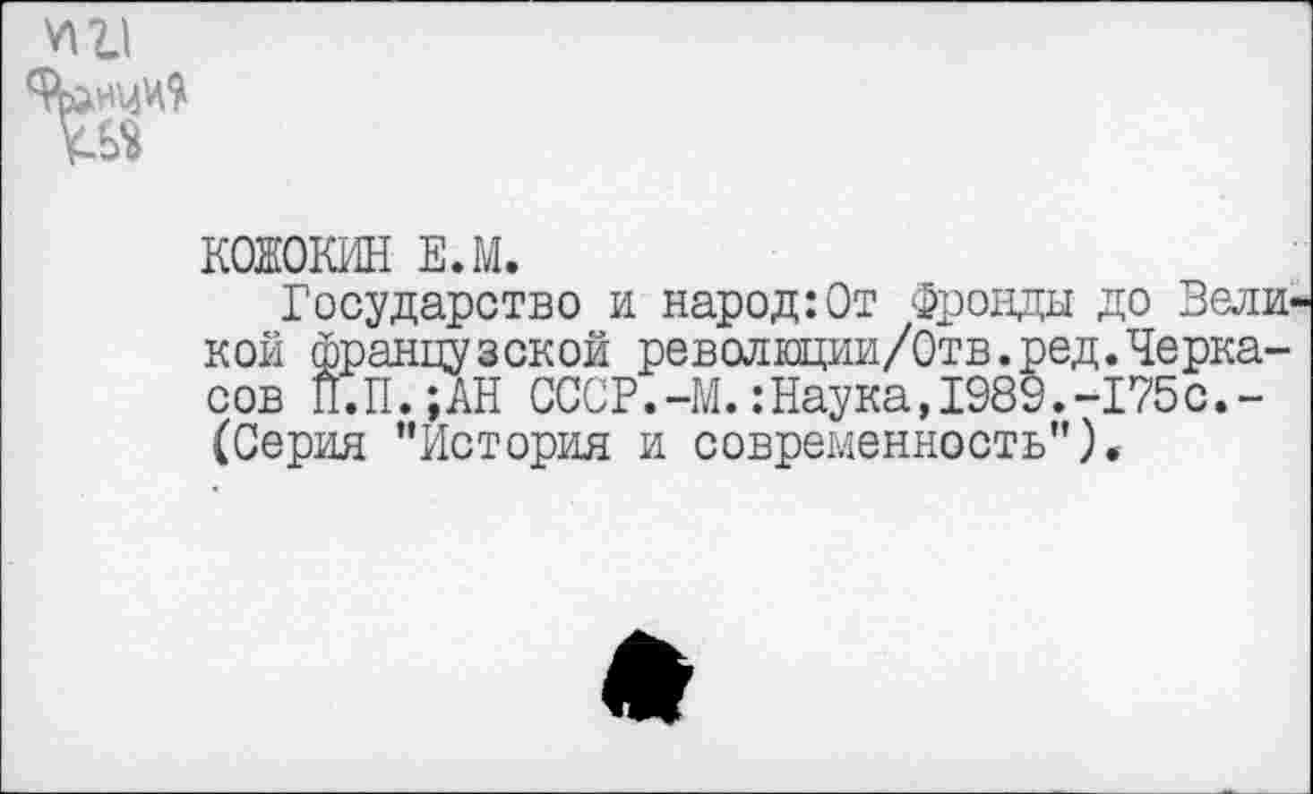 ﻿йлнмМ
КОЖОКИН Е.М.
Государство и народ:От Фронды до Вели кой французской революции/Отв.ред.Черкасов П.П.;АН СССР.-М.:Наука,1989.-175с.-(Серия "История и современность").